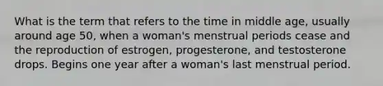 What is the term that refers to the time in middle age, usually around age 50, when a woman's menstrual periods cease and the reproduction of estrogen, progesterone, and testosterone drops. Begins one year after a woman's last menstrual period.