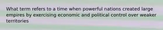 What term refers to a time when powerful nations created large empires by exercising economic and political control over weaker territories