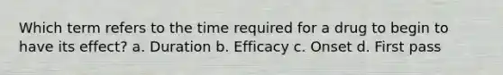 Which term refers to the time required for a drug to begin to have its effect? a. Duration b. Efficacy c. Onset d. First pass