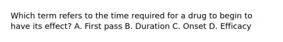 Which term refers to the time required for a drug to begin to have its effect? A. First pass B. Duration C. Onset D. Efficacy