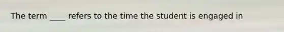 The term ____ refers to the time the student is engaged in