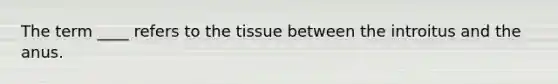 The term ____ refers to the tissue between the introitus and the anus.