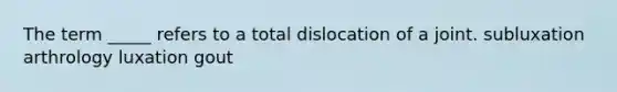 The term _____ refers to a total dislocation of a joint. subluxation arthrology luxation gout