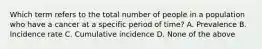 Which term refers to the total number of people in a population who have a cancer at a specific period of time? A. Prevalence B. Incidence rate C. Cumulative incidence D. None of the above