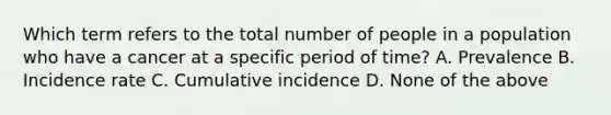 Which term refers to the total number of people in a population who have a cancer at a specific period of time? A. Prevalence B. Incidence rate C. Cumulative incidence D. None of the above