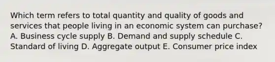 Which term refers to total quantity and quality of goods and services that people living in an economic system can purchase? A. Business cycle supply B. Demand and supply schedule C. Standard of living D. Aggregate output E. Consumer price index