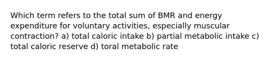 Which term refers to the total sum of BMR and energy expenditure for voluntary activities, especially muscular contraction? a) total caloric intake b) partial metabolic intake c) total caloric reserve d) toral metabolic rate