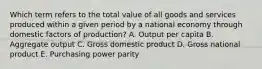 Which term refers to the total value of all goods and services produced within a given period by a national economy through domestic factors of production? A. Output per capita B. Aggregate output C. Gross domestic product D. Gross national product E. Purchasing power parity