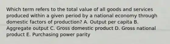 Which term refers to the total value of all goods and services produced within a given period by a national economy through domestic factors of production? A. Output per capita B. Aggregate output C. Gross domestic product D. Gross national product E. Purchasing power parity