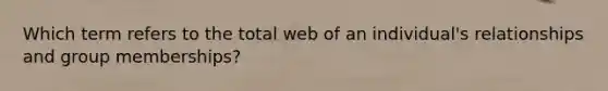 Which term refers to the total web of an individual's relationships and group memberships?