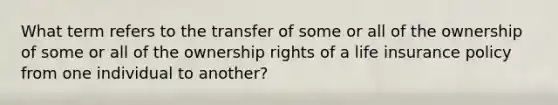 What term refers to the transfer of some or all of the ownership of some or all of the ownership rights of a life insurance policy from one individual to another?