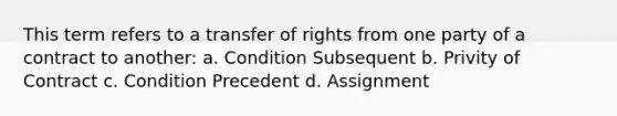 This term refers to a transfer of rights from one party of a contract to another: a. Condition Subsequent b. Privity of Contract c. Condition Precedent d. Assignment