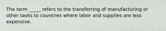 The term _____ refers to the transferring of manufacturing or other tasks to countries where labor and supplies are less expensive.