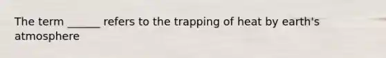 The term ______ refers to the trapping of heat by earth's atmosphere