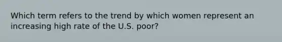 Which term refers to the trend by which women represent an increasing high rate of the U.S. poor?