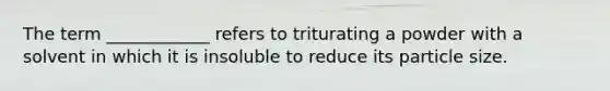 The term ____________ refers to triturating a powder with a solvent in which it is insoluble to reduce its particle size.