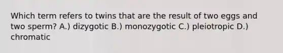 Which term refers to twins that are the result of two eggs and two sperm? A.) dizygotic B.) monozygotic C.) pleiotropic D.) chromatic