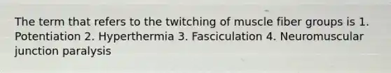 The term that refers to the twitching of muscle fiber groups is 1. Potentiation 2. Hyperthermia 3. Fasciculation 4. Neuromuscular junction paralysis