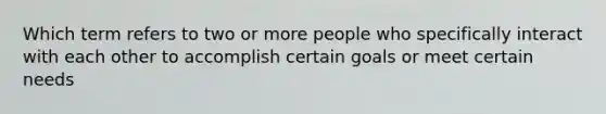 Which term refers to two or more people who specifically interact with each other to accomplish certain goals or meet certain needs