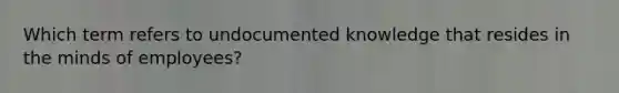 Which term refers to undocumented knowledge that resides in the minds of employees?