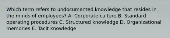 Which term refers to undocumented knowledge that resides in the minds of​ employees? A. Corporate culture B. Standard operating procedures C. Structured knowledge D. Organizational memories E. Tacit knowledge