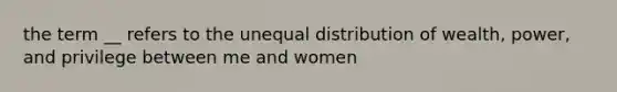 the term __ refers to the unequal distribution of wealth, power, and privilege between me and women