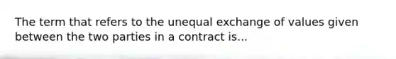 The term that refers to the unequal exchange of values given between the two parties in a contract is...