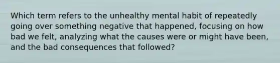 Which term refers to the unhealthy mental habit of repeatedly going over something negative that happened, focusing on how bad we felt, analyzing what the causes were or might have been, and the bad consequences that followed?