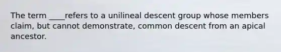 The term ____refers to a unilineal descent group whose members claim, but cannot demonstrate, common descent from an apical ancestor.