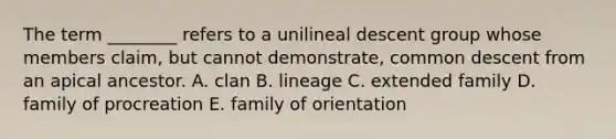 The term ________ refers to a unilineal descent group whose members claim, but cannot demonstrate, common descent from an apical ancestor. A. clan B. lineage C. extended family D. family of procreation E. family of orientation