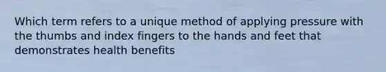 Which term refers to a unique method of applying pressure with the thumbs and index fingers to the hands and feet that demonstrates health benefits