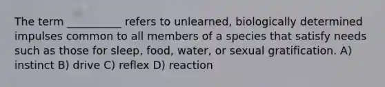 The term __________ refers to unlearned, biologically determined impulses common to all members of a species that satisfy needs such as those for sleep, food, water, or sexual gratification.​ A) ​instinct B) ​drive C) ​reflex D) ​reaction