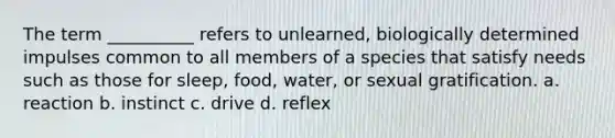 The term __________ refers to unlearned, biologically determined impulses common to all members of a species that satisfy needs such as those for sleep, food, water, or sexual gratification. a. reaction b. instinct c. drive d. reflex