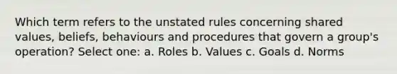 Which term refers to the unstated rules concerning shared values, beliefs, behaviours and procedures that govern a group's operation? Select one: a. Roles b. Values c. Goals d. Norms