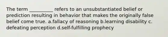 The term __________ refers to an unsubstantiated belief or prediction resulting in behavior that makes the originally false belief come true.​ a.​fallacy of reasoning b.​learning disability c.​defeating perception d.​<a href='https://www.questionai.com/knowledge/kUkNmiyPRJ-self-fulfilling-prophecy' class='anchor-knowledge'>self-fulfilling prophecy</a>