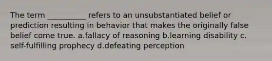 The term __________ refers to an unsubstantiated belief or prediction resulting in behavior that makes the originally false belief come true.​ a.​fallacy of reasoning b.​learning disability c.​self-fulfilling prophecy d.​defeating perception