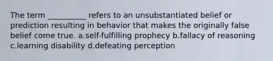 The term __________ refers to an unsubstantiated belief or prediction resulting in behavior that makes the originally false belief come true.​ a.​self-fulfilling prophecy b.​fallacy of reasoning c.​learning disability d.​defeating perception