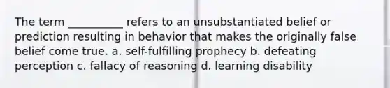 The term __________ refers to an unsubstantiated belief or prediction resulting in behavior that makes the originally false belief come true.​ a. ​self-fulfilling prophecy b. ​defeating perception c. ​fallacy of reasoning d. ​learning disability