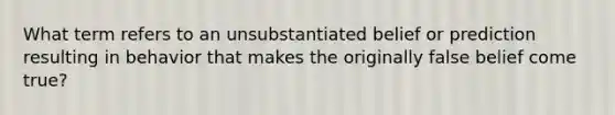 What term refers to an unsubstantiated belief or prediction resulting in behavior that makes the originally false belief come true?