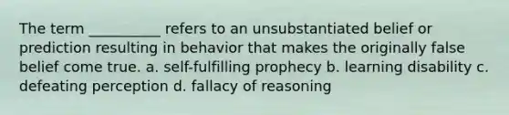 The term __________ refers to an unsubstantiated belief or prediction resulting in behavior that makes the originally false belief come true.​ a. ​self-fulfilling prophecy b. ​learning disability c. ​defeating perception d. ​fallacy of reasoning