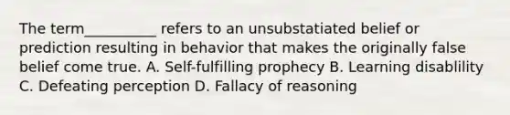 The term__________ refers to an unsubstatiated belief or prediction resulting in behavior that makes the originally false belief come true. A. Self-fulfilling prophecy B. Learning disablility C. Defeating perception D. Fallacy of reasoning