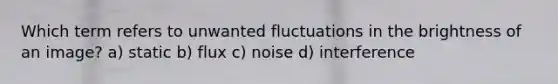 Which term refers to unwanted fluctuations in the brightness of an image? a) static b) flux c) noise d) interference