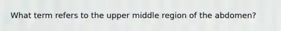 What term refers to the upper middle region of the abdomen?