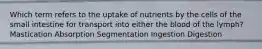 Which term refers to the uptake of nutrients by the cells of the small intestine for transport into either the blood of the lymph? Mastication Absorption Segmentation Ingestion Digestion