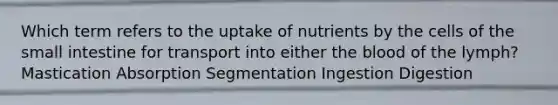 Which term refers to the uptake of nutrients by the cells of the small intestine for transport into either the blood of the lymph? Mastication Absorption Segmentation Ingestion Digestion