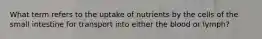 What term refers to the uptake of nutrients by the cells of the small intestine for transport into either the blood or lymph?