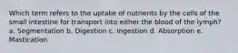 Which term refers to the uptake of nutrients by the cells of the small intestine for transport into either the blood of the lymph? a. Segmentation b. Digestion c. Ingestion d. Absorption e. Mastication