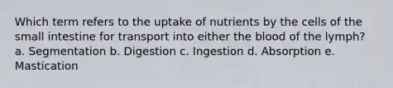 Which term refers to the uptake of nutrients by the cells of the small intestine for transport into either the blood of the lymph? a. Segmentation b. Digestion c. Ingestion d. Absorption e. Mastication