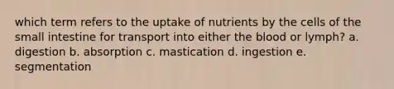 which term refers to the uptake of nutrients by the cells of the small intestine for transport into either the blood or lymph? a. digestion b. absorption c. mastication d. ingestion e. segmentation