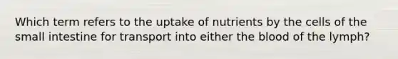 Which term refers to the uptake of nutrients by the cells of the small intestine for transport into either the blood of the lymph?